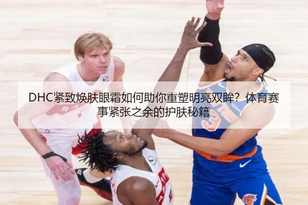DHC紧致焕肤眼霜如何助你重塑明亮双眸？体育赛事紧张之余的护肤秘籍